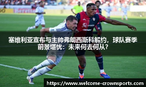 塞维利亚宣布与主帅弗朗西斯科解约，球队赛季前景堪忧：未来何去何从？