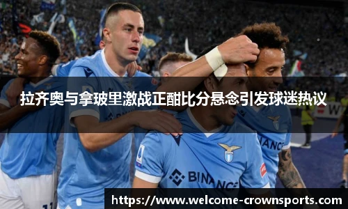 拉齐奥与拿玻里激战正酣比分悬念引发球迷热议
